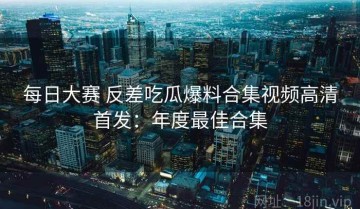 每日大赛 反差吃瓜爆料合集视频高清首发：年度最佳合集