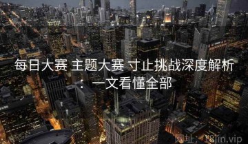 每日大赛 主题大赛 寸止挑战深度解析：一文看懂全部