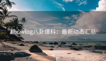 糖心vlog八卦爆料：最新动态汇总
