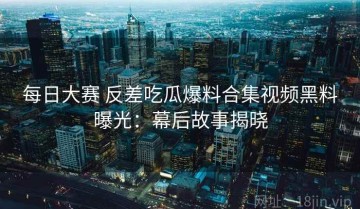 每日大赛 反差吃瓜爆料合集视频黑料曝光：幕后故事揭晓