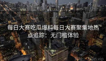 每日大赛吃瓜爆料每日大赛聚集地热点追踪：无门槛体验