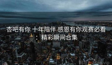 杏吧有你 十年陪伴 感恩有你观赛必看：精彩瞬间合集