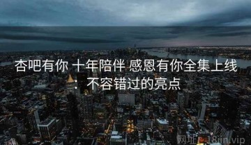 杏吧有你 十年陪伴 感恩有你全集上线：不容错过的亮点