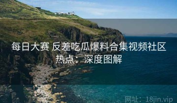 每日大赛 反差吃瓜爆料合集视频社区热点：深度图解
