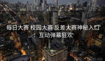 每日大赛 校园大赛 反差大赛神秘入口：互动弹幕狂欢