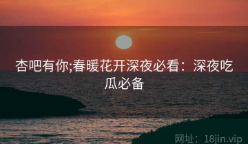 杏吧有你;春暖花开深夜必看：深夜吃瓜必备