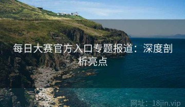 每日大赛官方入口专题报道：深度剖析亮点