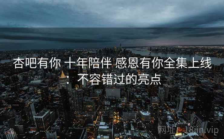 杏吧有你 十年陪伴 感恩有你全集上线:不容错过的亮点 杏吧有你 十年陪伴 感恩有你全集上线:不容错过的亮点