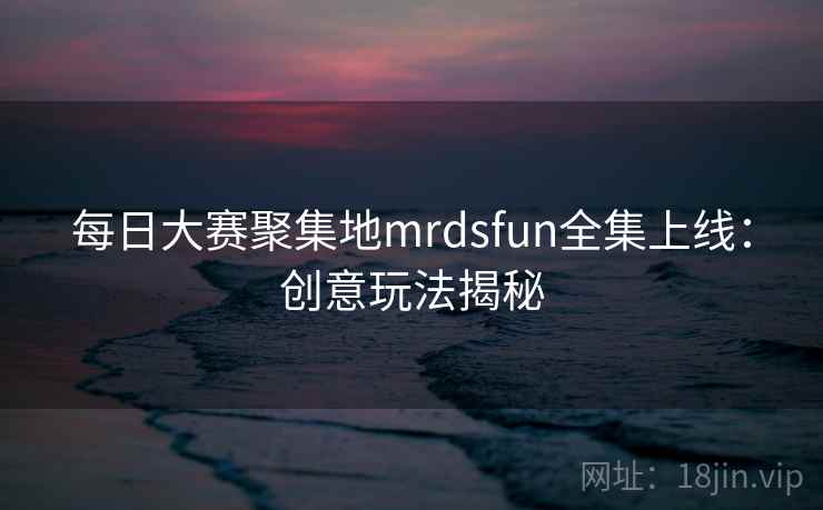 每日大赛聚集地mrdsfun全集上线:创意玩法揭秘 每日大赛聚集地mrdsfun全集上线:创意玩法揭秘