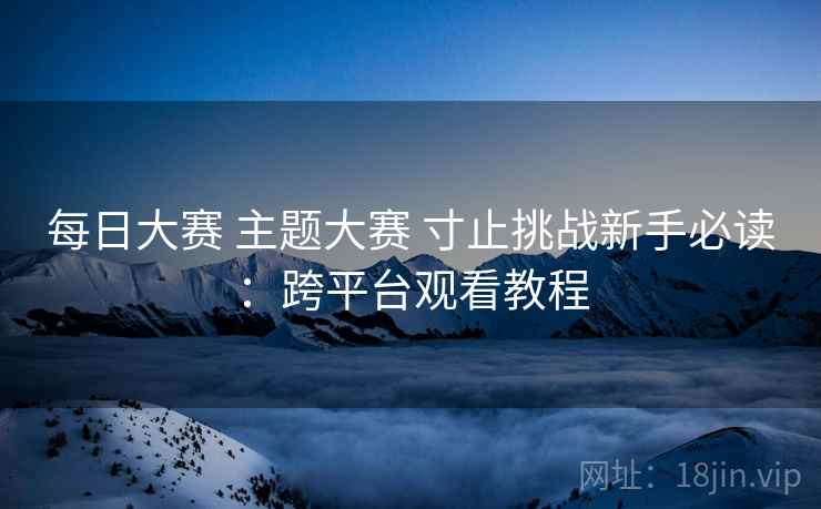 每日大赛 主题大赛 寸止挑战新手必读:跨平台观看教程 每日大赛 主题大赛 寸止挑战新手必读:跨平台观看教程