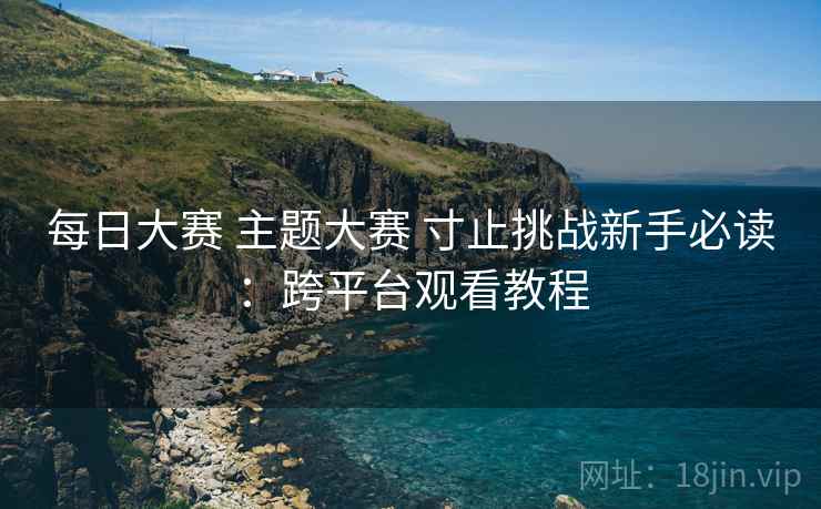 每日大赛 主题大赛 寸止挑战新手必读:跨平台观看教程 每日大赛 主题大赛 寸止挑战新手必读:跨平台观看教程