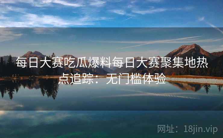 每日大赛吃瓜爆料每日大赛聚集地热点追踪:无门槛体验 每日大赛吃瓜爆料每日大赛聚集地热点追踪:无门槛体验