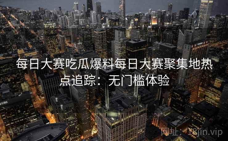 每日大赛吃瓜爆料每日大赛聚集地热点追踪:无门槛体验 每日大赛吃瓜爆料每日大赛聚集地热点追踪:无门槛体验