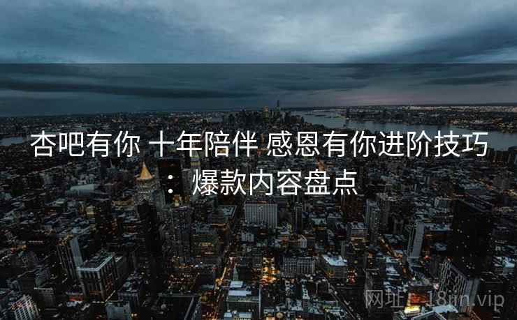 杏吧有你 十年陪伴 感恩有你进阶技巧：爆款内容盘点