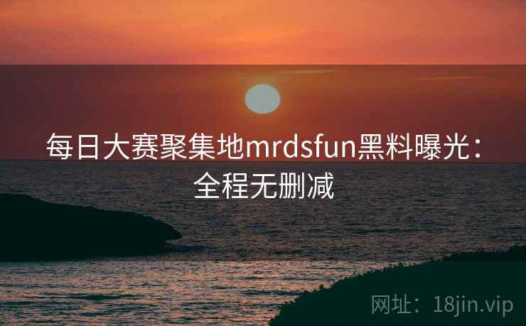 每日大赛聚集地mrdsfun黑料曝光：全程无删减