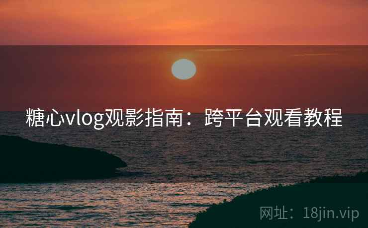 糖心vlog观影指南：跨平台观看教程