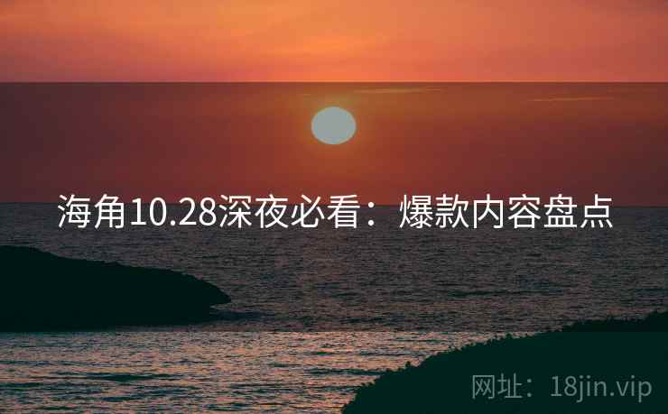 海角10.28深夜必看：爆款内容盘点