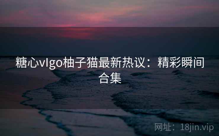 糖心vIgo柚子猫最新热议:精彩瞬间合集 糖心vIgo柚子猫最新热议:精彩瞬间合集