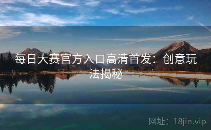 每日大赛官方入口高清首发:创意玩法揭秘 每日大赛官方入口高清首发:创意玩法揭秘