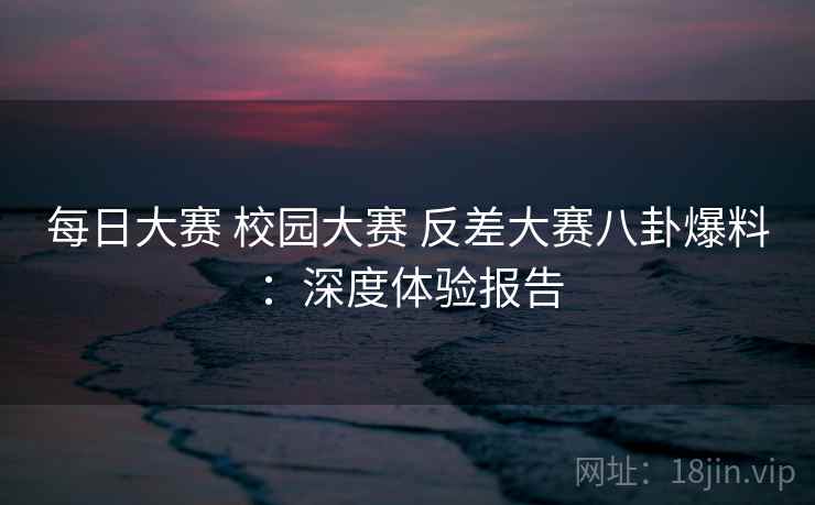 每日大赛 校园大赛 反差大赛八卦爆料：深度体验报告