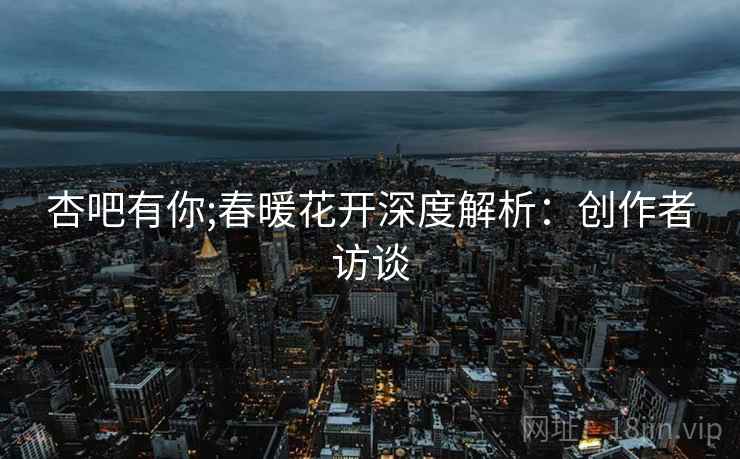 杏吧有你;春暖花开深度解析：创作者访谈
