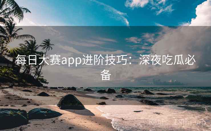 每日大赛app进阶技巧:深夜吃瓜必备 每日大赛app进阶技巧:深夜吃瓜必备