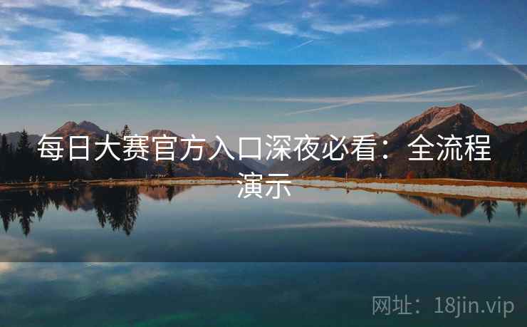 每日大赛官方入口深夜必看:全流程演示 每日大赛官方入口深夜必看:全流程演示