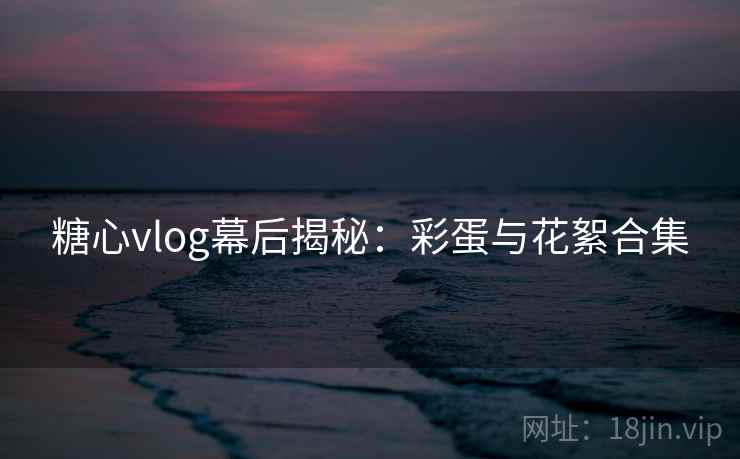 糖心vlog幕后揭秘:彩蛋与花絮合集 糖心vlog幕后揭秘:彩蛋与花絮合集