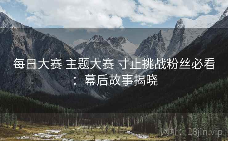 每日大赛 主题大赛 寸止挑战粉丝必看：幕后故事揭晓